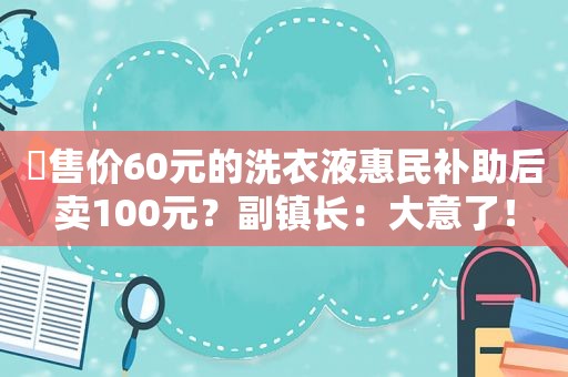 ​售价60元的洗衣液惠民补助后卖100元？副镇长：大意了！