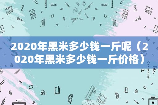 2020年黑米多少钱一斤呢（2020年黑米多少钱一斤价格）