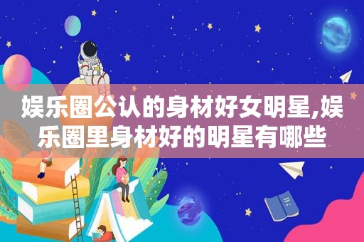 娱乐圈公认的身材好女明星,娱乐圈里身材好的明星有哪些