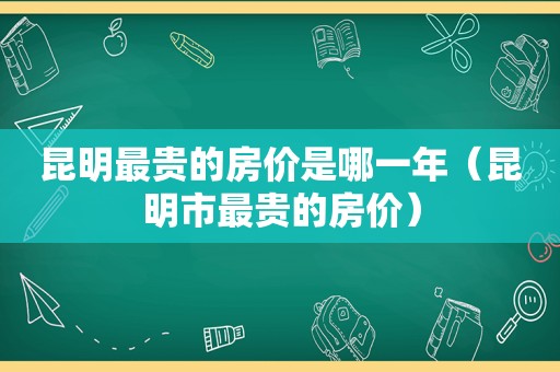 昆明最贵的房价是哪一年（昆明市最贵的房价）