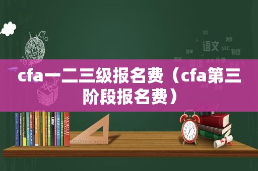 cfa一二三级报名费（cfa第三阶段报名费）