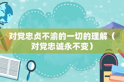 对党忠贞不渝的一切的理解（对党忠诚永不变）