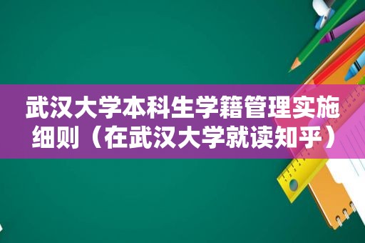 武汉大学本科生学籍管理实施细则（在武汉大学就读知乎）