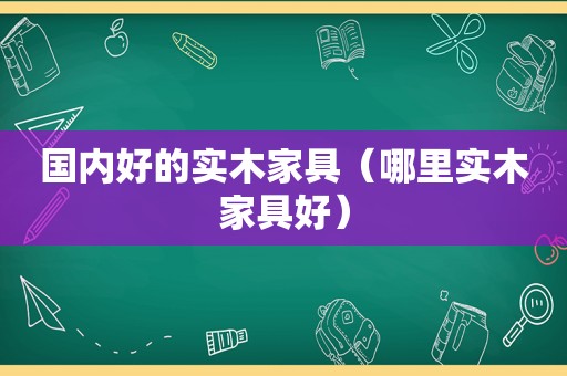 国内好的实木家具（哪里实木家具好）