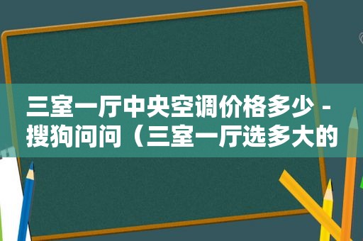 三室一厅中央空调价格多少 - 搜狗问问（三室一厅选多大的中央空调合适）