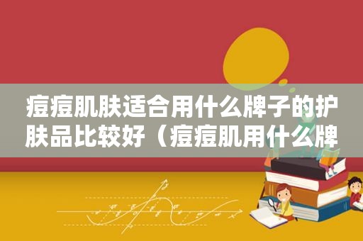 痘痘肌肤适合用什么牌子的护肤品比较好（痘痘肌用什么牌子的护肤品好）