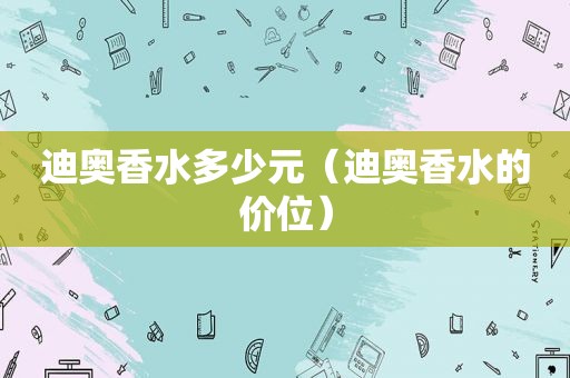 迪奥香水多少元（迪奥香水的价位）