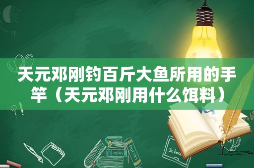 天元邓刚钓百斤大鱼所用的手竿（天元邓刚用什么饵料）