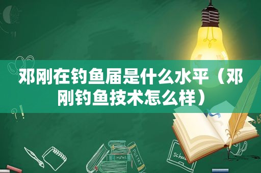 邓刚在钓鱼届是什么水平（邓刚钓鱼技术怎么样）