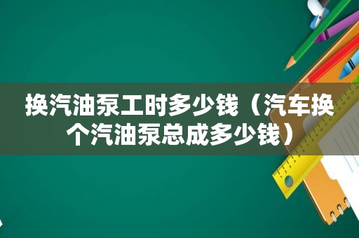 换汽油泵工时多少钱（汽车换个汽油泵总成多少钱）