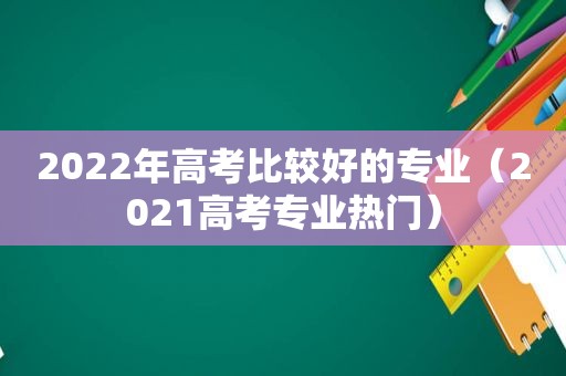 2022年高考比较好的专业（2021高考专业热门）