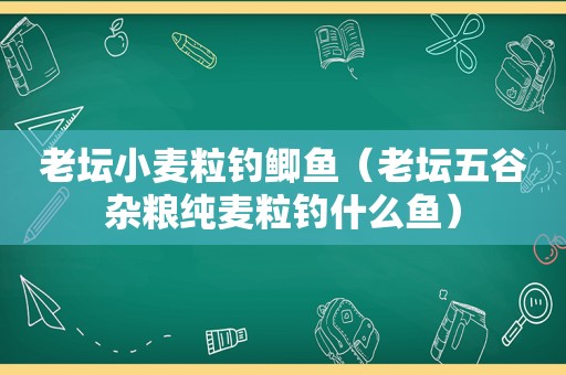 老坛小麦粒钓鲫鱼（老坛五谷杂粮纯麦粒钓什么鱼）