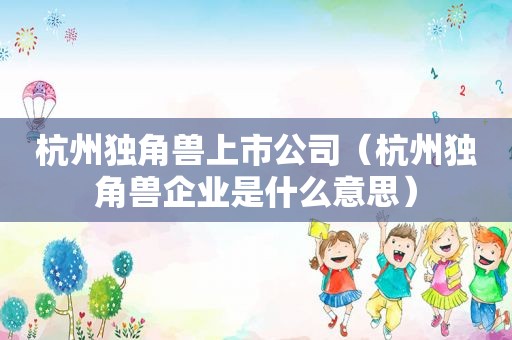 杭州独角兽上市公司（杭州独角兽企业是什么意思）