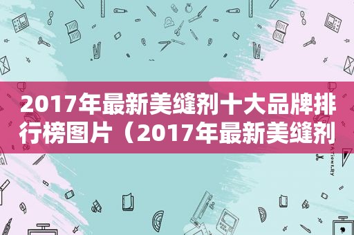 2017年最新美缝剂十大品牌排行榜图片（2017年最新美缝剂十大品牌排行榜及价格）