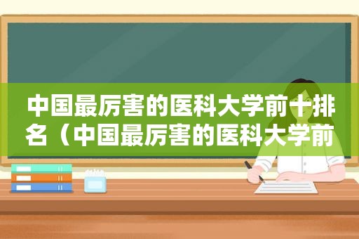 中国最厉害的医科大学前十排名（中国最厉害的医科大学前十名排名）