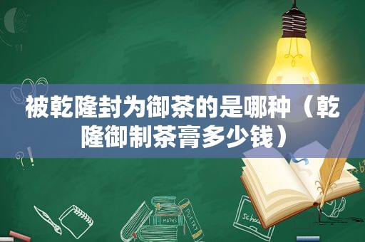 被乾隆封为御茶的是哪种（乾隆御制茶膏多少钱）