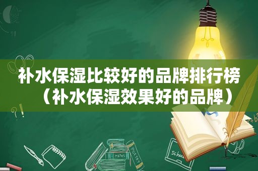 补水保湿比较好的品牌排行榜（补水保湿效果好的品牌）