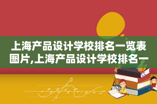 上海产品设计学校排名一览表图片,上海产品设计学校排名一览表及分数线