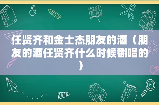 任贤齐和金士杰朋友的酒（朋友的酒任贤齐什么时候翻唱的）