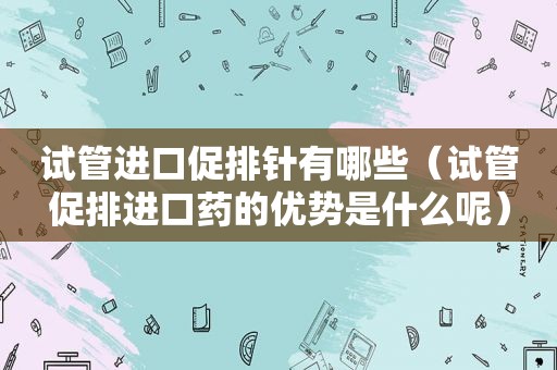 试管进口促排针有哪些（试管促排进口药的优势是什么呢）