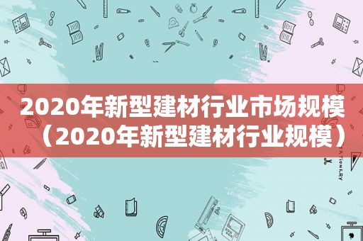 2020年新型建材行业市场规模（2020年新型建材行业规模）