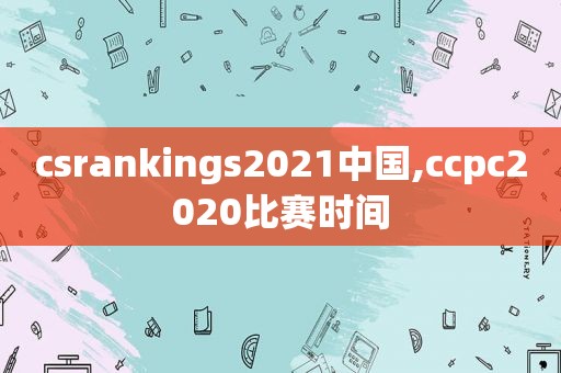 csrankings2021中国,ccpc2020比赛时间