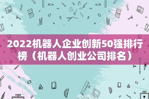 2022机器人企业创新50强排行榜（机器人创业公司排名）