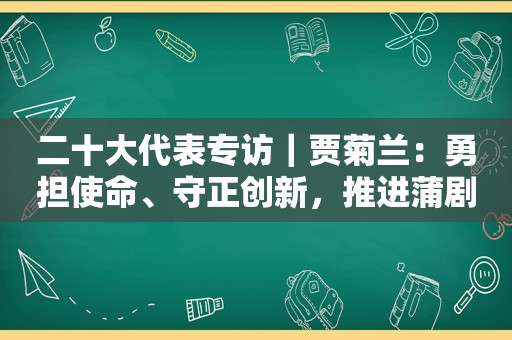 二十大代表专访｜贾菊兰：勇担使命、守正创新，推进蒲剧艺术繁荣发展