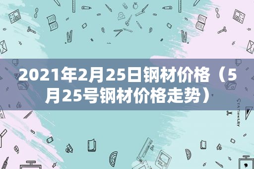 2021年2月25日钢材价格（5月25号钢材价格走势）