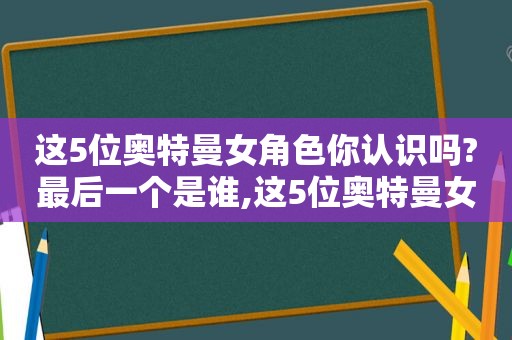 这5位奥特曼女角色你认识吗?最后一个是谁,这5位奥特曼女角色你认识吗?最后一个