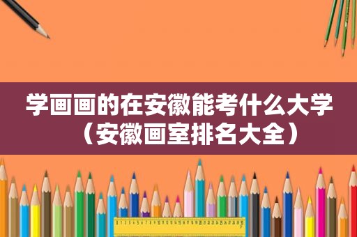 学画画的在安徽能考什么大学（安徽画室排名大全）