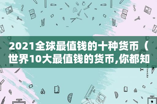 2021全球最值钱的十种货币（世界10大最值钱的货币,你都知道吗?）