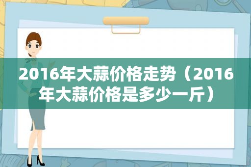 2016年大蒜价格走势（2016年大蒜价格是多少一斤）