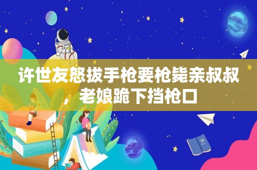 许世友怒拔手枪要枪毙亲叔叔，老娘跪下挡枪口