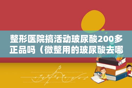 整形医院搞活动玻尿酸200多正品吗（微整用的玻尿酸去哪里进货）