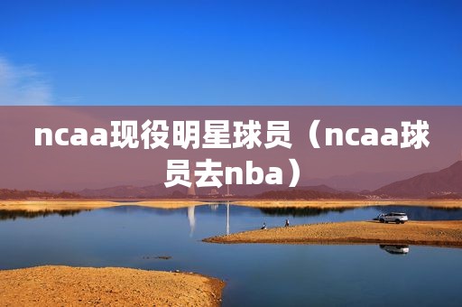 ncaa现役明星球员（ncaa球员去nba）