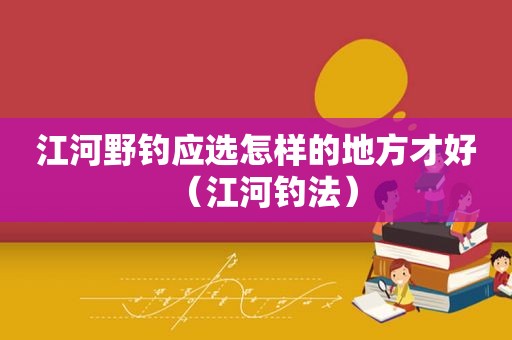 江河野钓应选怎样的地方才好（江河钓法）