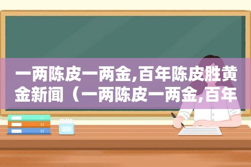 一两陈皮一两金,百年陈皮胜黄金新闻（一两陈皮一两金,百年陈皮胜黄金!）