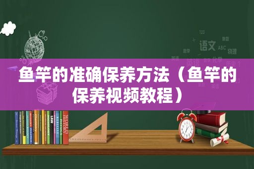 鱼竿的准确保养方法（鱼竿的保养视频教程）