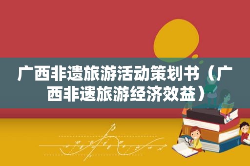 广西非遗旅游活动策划书（广西非遗旅游经济效益）