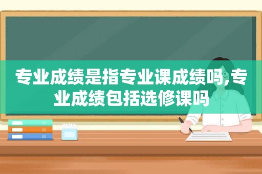 专业成绩是指专业课成绩吗,专业成绩包括选修课吗