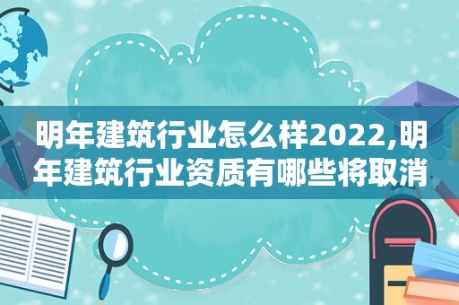 明年建筑行业怎么样2022,明年建筑行业资质有哪些将取消