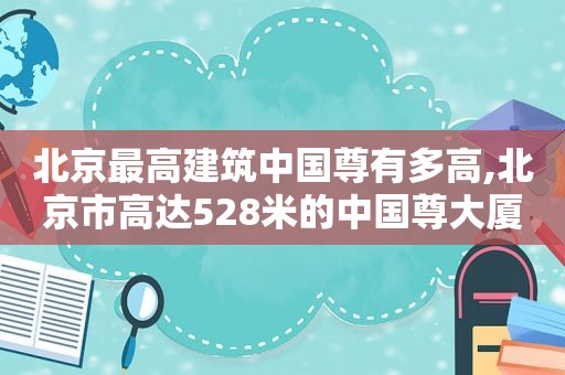 北京最高建筑中国尊有多高,北京市高达528米的中国尊大厦于2018年全面竣工