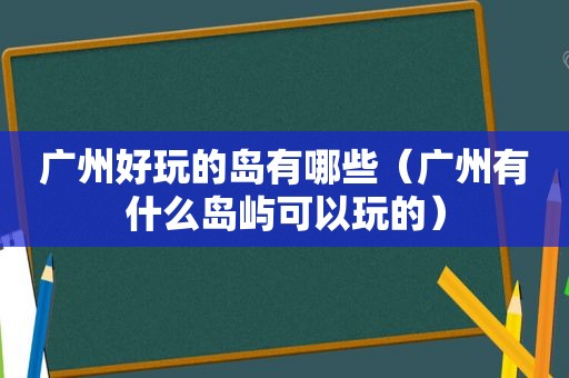 广州好玩的岛有哪些（广州有什么岛屿可以玩的）