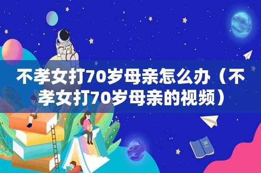 不孝女打70岁母亲怎么办（不孝女打70岁母亲的视频）