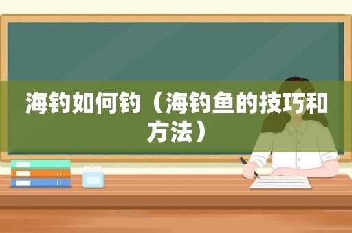 海钓如何钓（海钓鱼的技巧和方法）