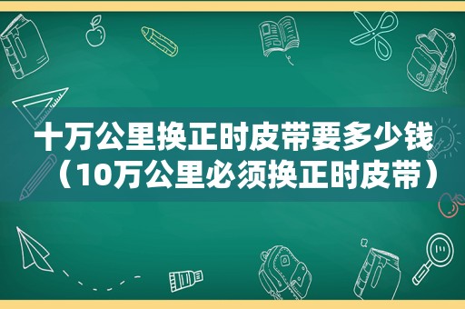 十万公里换正时皮带要多少钱（10万公里必须换正时皮带）