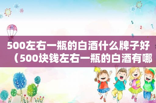 500左右一瓶的白酒什么牌子好（500块钱左右一瓶的白酒有哪些品牌）