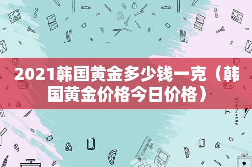 2021韩国黄金多少钱一克（韩国黄金价格今日价格）