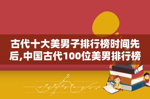 古代十大美男子排行榜时间先后,中国古代100位美男排行榜